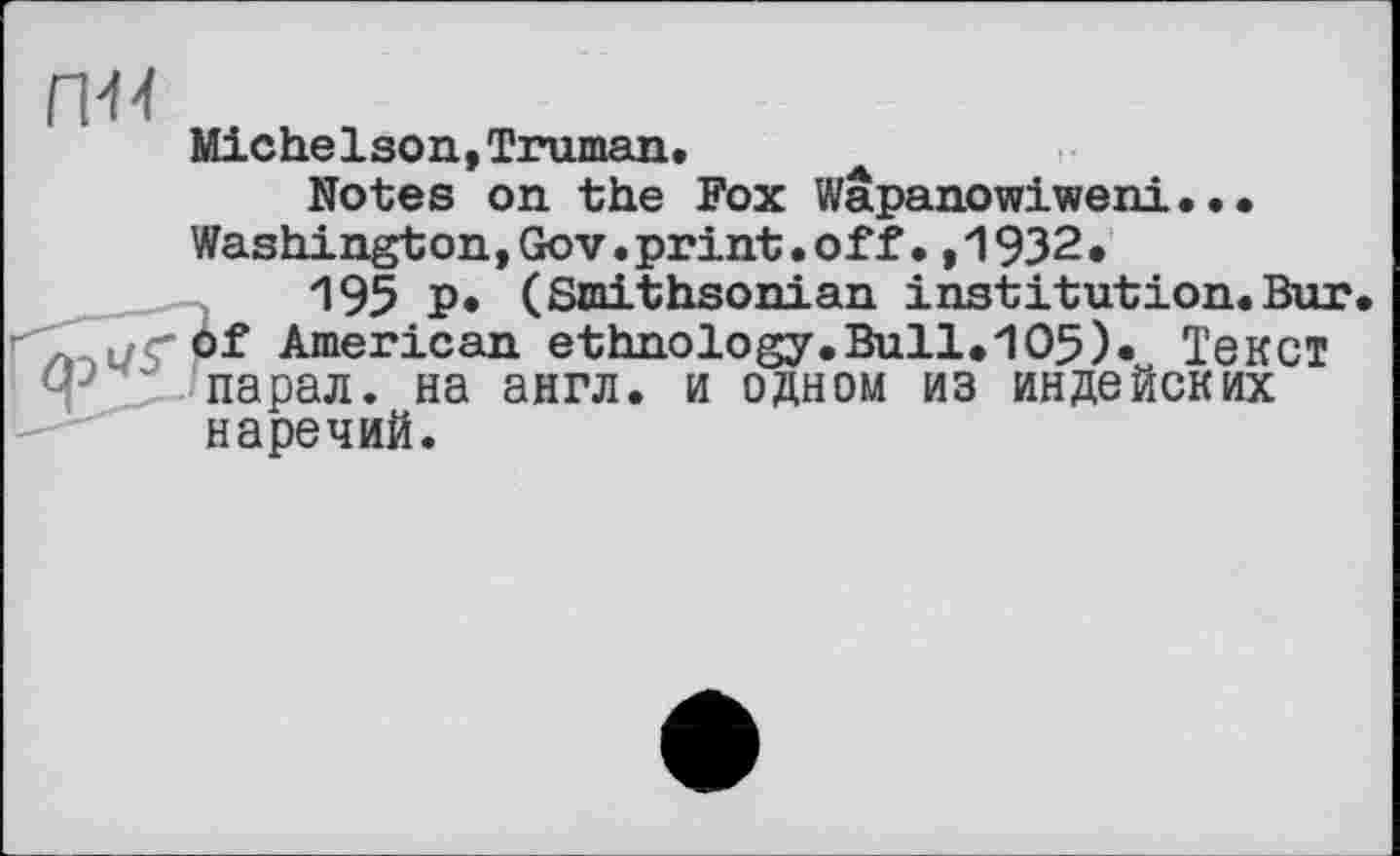 ﻿п-м
Michelson,Truman.
Notes on the Fox Wapanowiweni... Washington,Gov.print.off.,1932.
"195 P* (Smithsonian institution.Bur. of American ethnology.Bull.105)« Текст парал. на англ, и одном из индейских наречий.